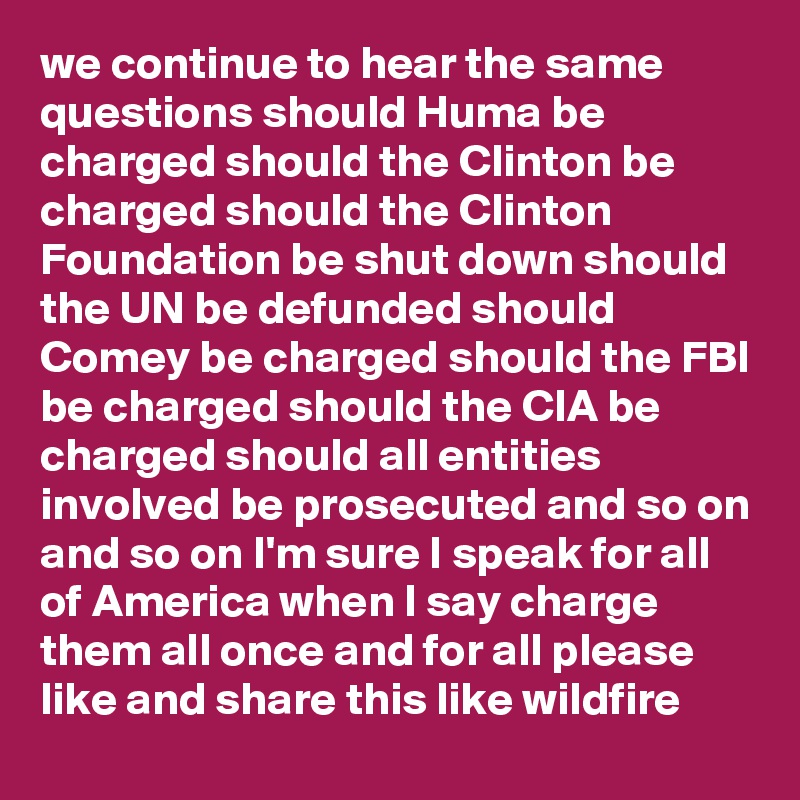 we continue to hear the same questions should Huma be charged should the Clinton be charged should the Clinton Foundation be shut down should the UN be defunded should Comey be charged should the FBI be charged should the CIA be charged should all entities involved be prosecuted and so on and so on I'm sure I speak for all of America when I say charge them all once and for all please like and share this like wildfire