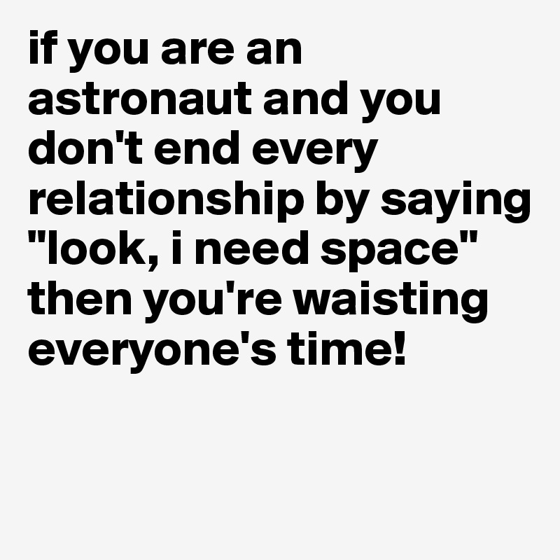 if you are an astronaut and you don't end every relationship by saying "look, i need space" then you're waisting everyone's time!

