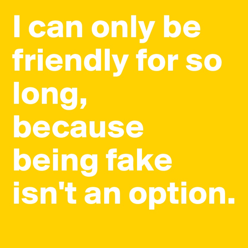 I can only be friendly for so long,
because being fake isn't an option. 