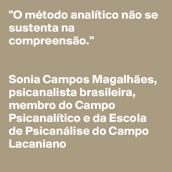 "O método analítico não se sustenta na compreensão." 


Sonia Campos Magalhães, 
psicanalista brasileira, membro do Campo Psicanalítico e da Escola de Psicanálise do Campo Lacaniano