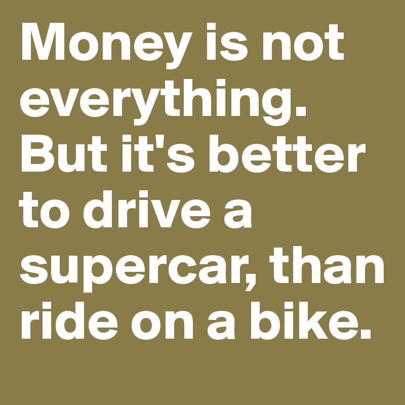 Money is not everything. But it's better to drive a supercar, than ride on a bike.