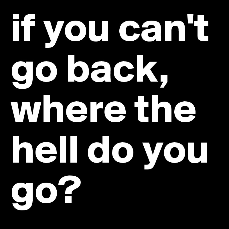 if you can't go back, where the hell do you go?