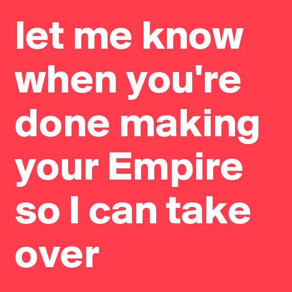 let me know when you're done making your Empire so I can take over