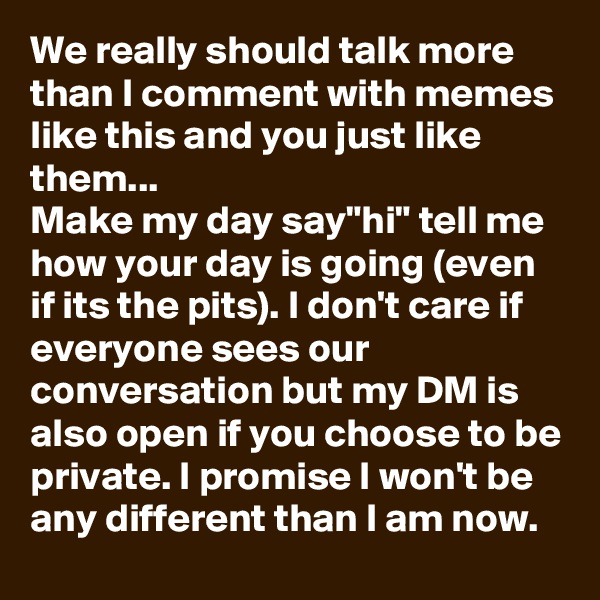 We really should talk more than I comment with memes like this and you just like them...
Make my day say"hi" tell me how your day is going (even if its the pits). I don't care if everyone sees our conversation but my DM is also open if you choose to be private. I promise I won't be any different than I am now. 
