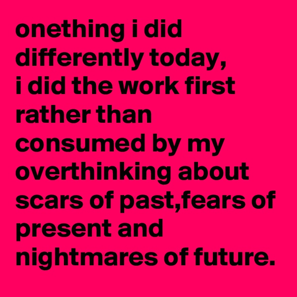onething i did differently today,
i did the work first rather than consumed by my overthinking about scars of past,fears of present and nightmares of future.