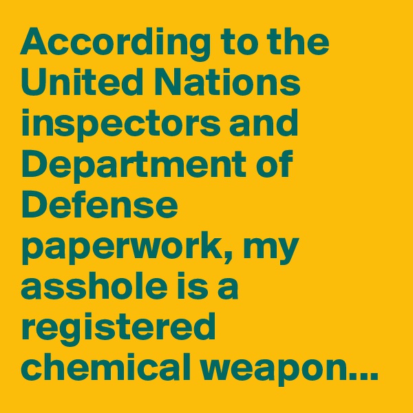 According to the United Nations inspectors and Department of Defense paperwork, my asshole is a registered chemical weapon...