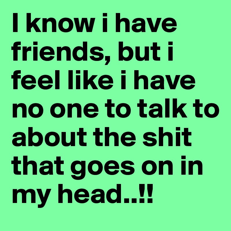 I know i have friends, but i feel like i have no one to talk to about the shit that goes on in my head..!!