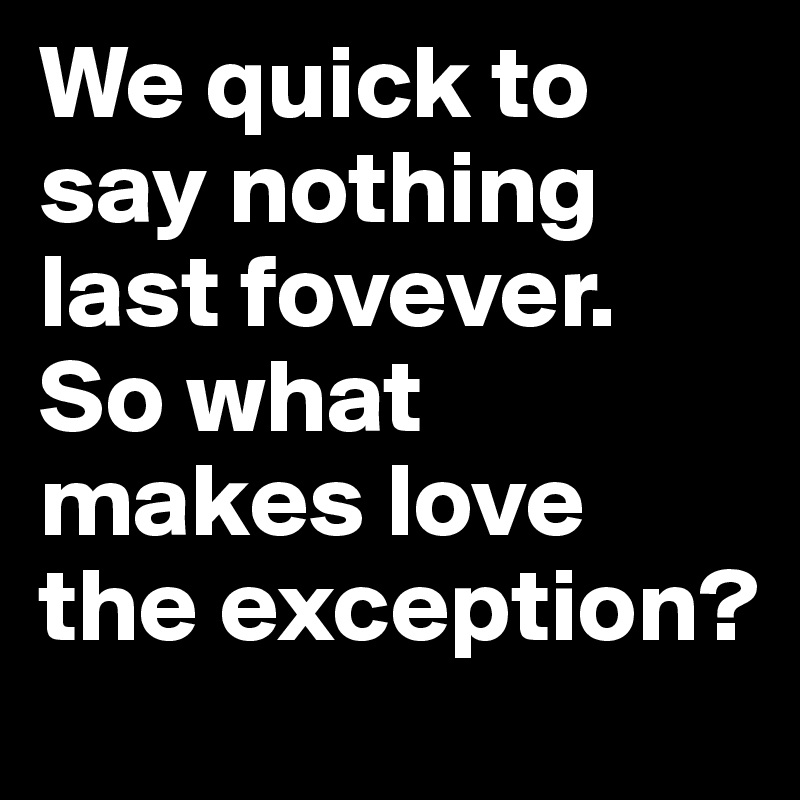 We quick to say nothing last fovever.
So what makes love the exception? 
