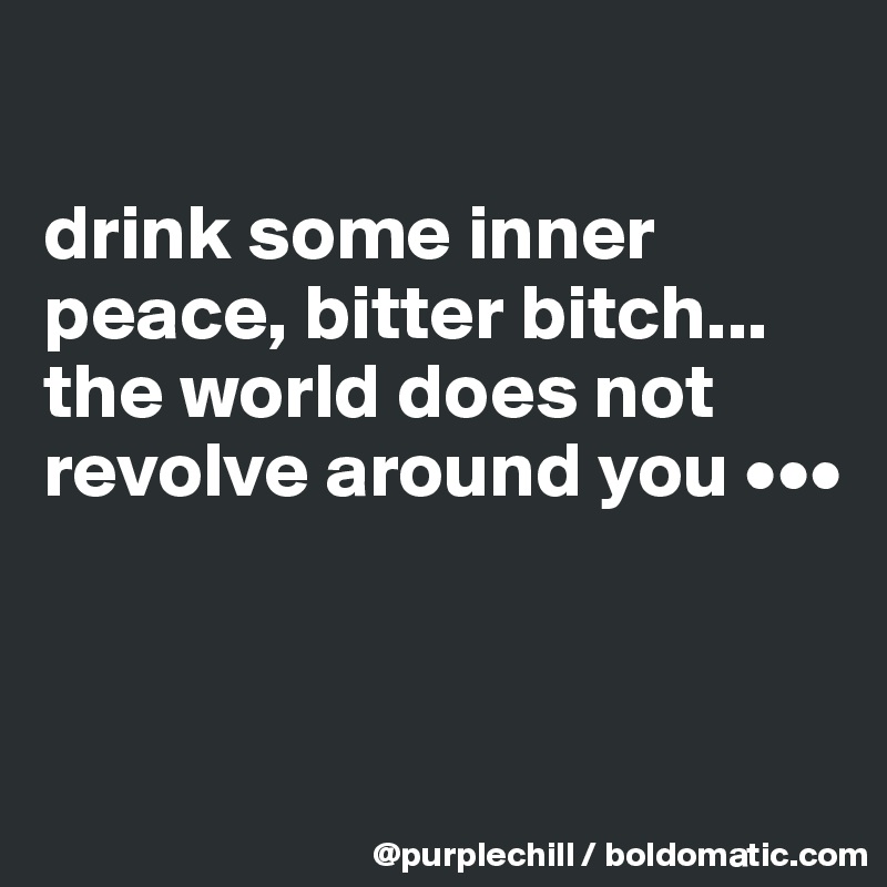 

drink some inner peace, bitter bitch... the world does not revolve around you •••


