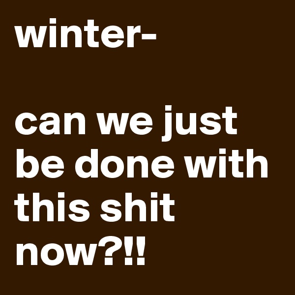 winter-

can we just be done with this shit now?!!