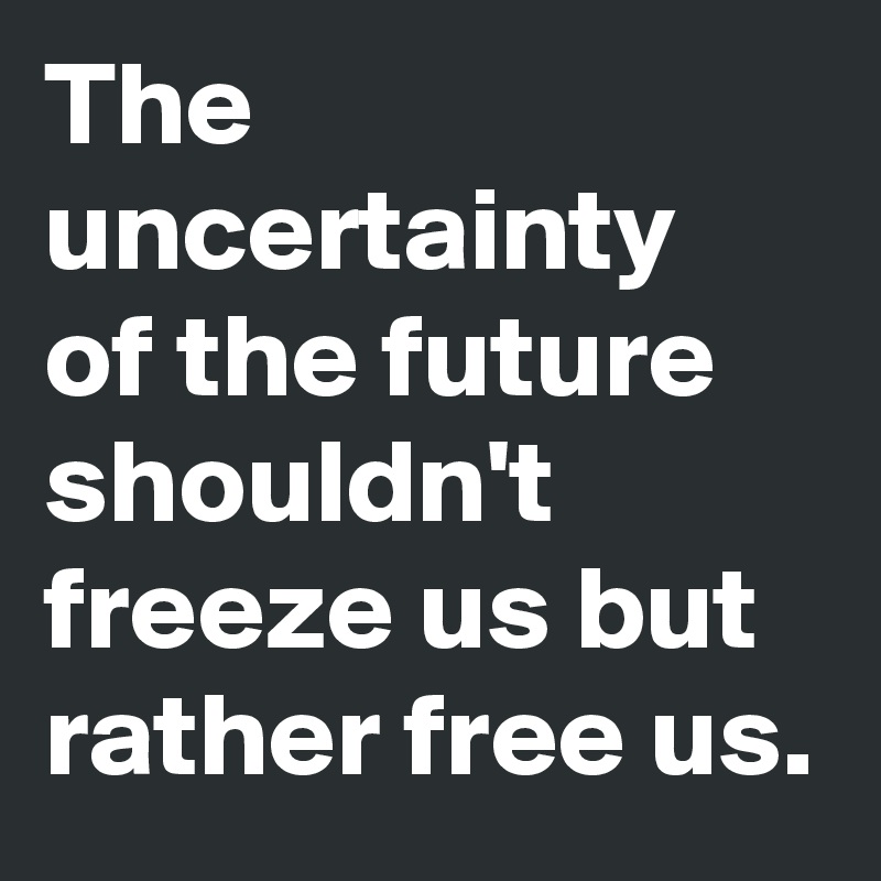 The uncertainty 
of the future shouldn't freeze us but rather free us.