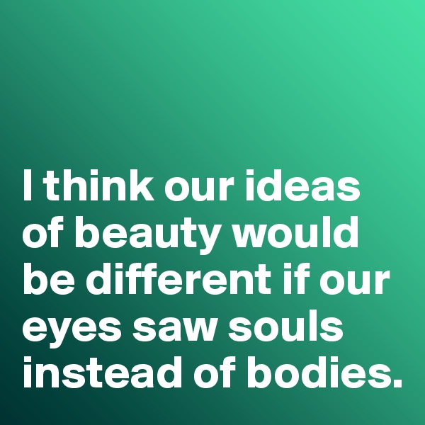 


I think our ideas of beauty would be different if our eyes saw souls instead of bodies. 