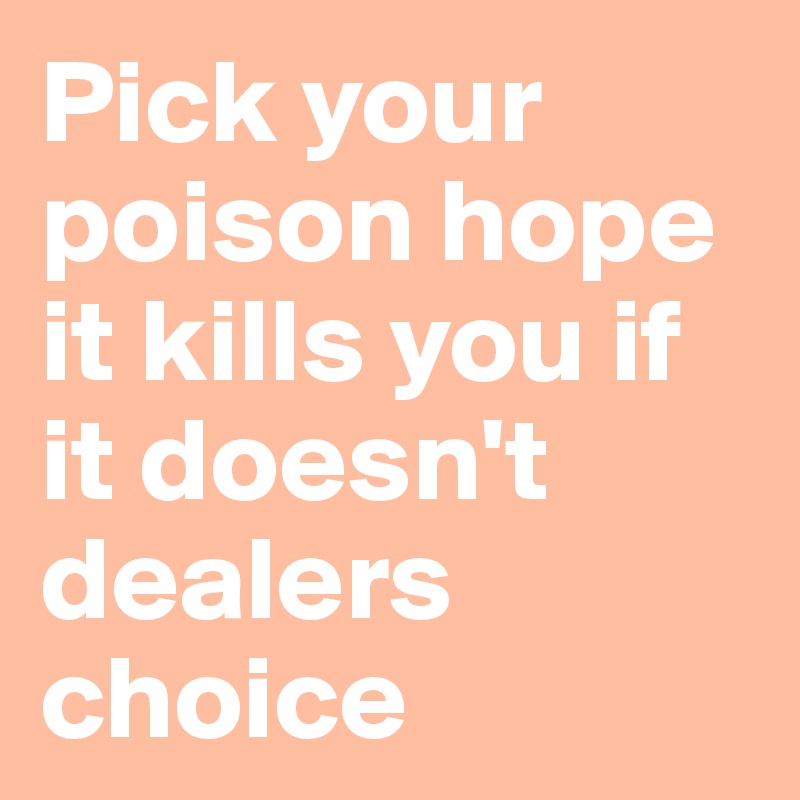 Pick your poison hope it kills you if it doesn't dealers choice