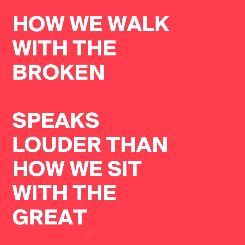 HOW WE WALK WITH THE BROKEN

SPEAKS LOUDER THAN HOW WE SIT WITH THE GREAT