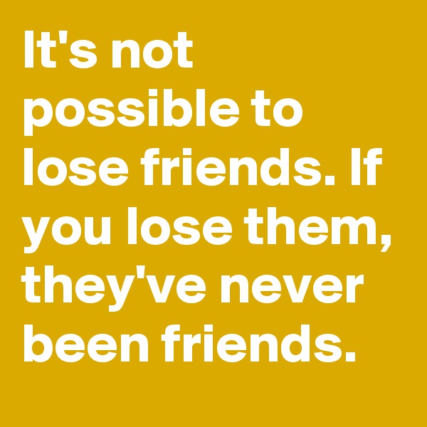 It's not possible to lose friends. If you lose them, they've never been friends.