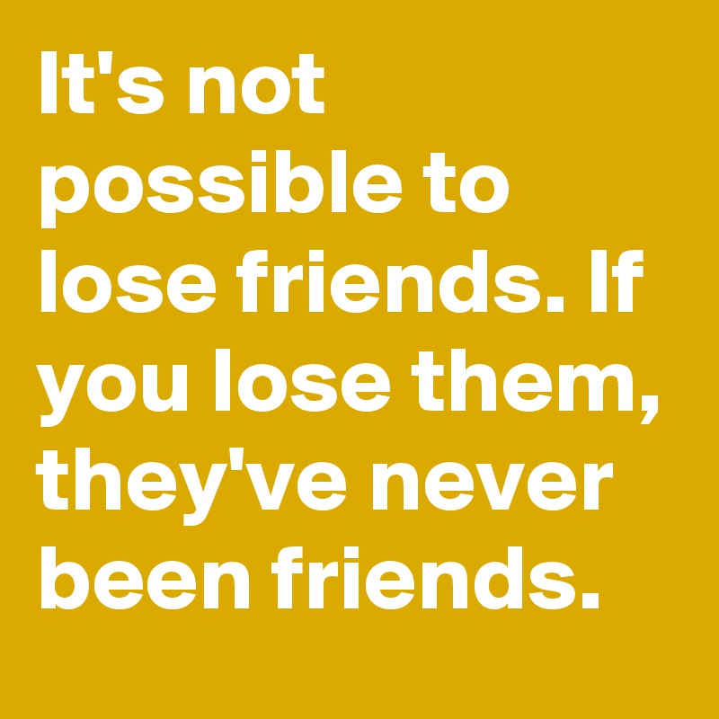 It's not possible to lose friends. If you lose them, they've never been friends.
