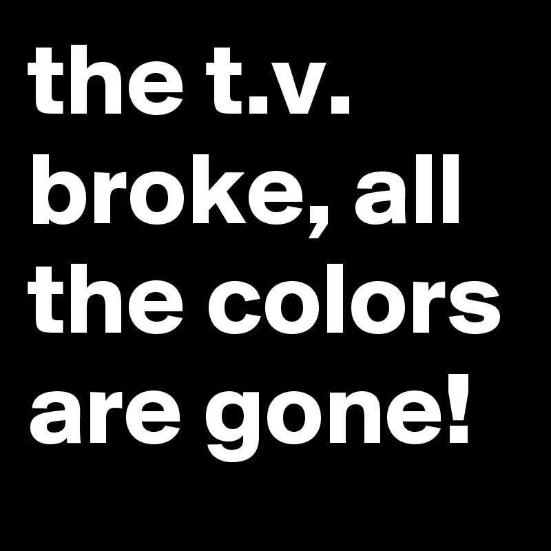 the t.v. broke, all the colors are gone!