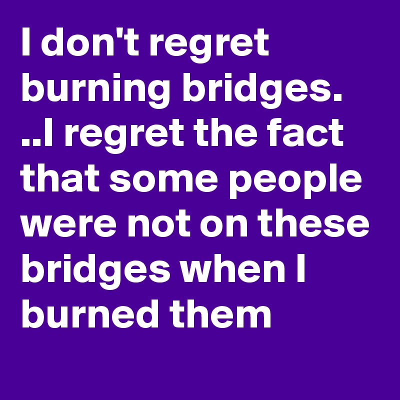 I don't regret burning bridges. ..I regret the fact that some people were not on these bridges when I burned them