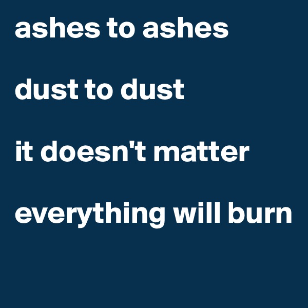 ashes to ashes 

dust to dust

it doesn't matter

everything will burn
