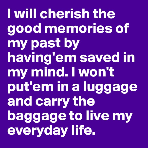I will cherish the good memories of my past by having'em saved in my mind. I won't put'em in a luggage and carry the baggage to live my everyday life. 