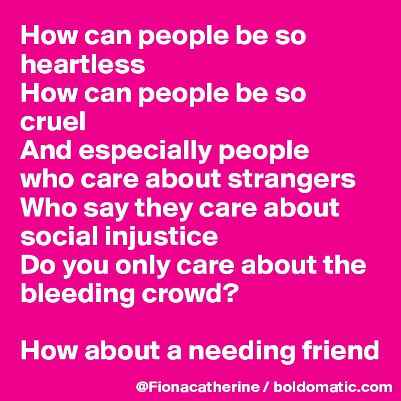 How can people be so 
heartless
How can people be so
cruel
And especially people
who care about strangers
Who say they care about
social injustice
Do you only care about the
bleeding crowd?

How about a needing friend