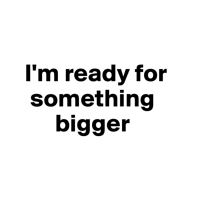 

   I'm ready for 
    something 
         bigger

