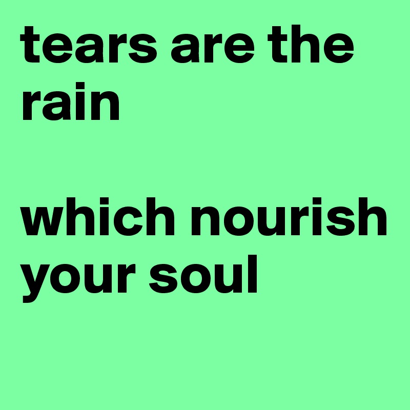 tears are the rain

which nourish your soul
