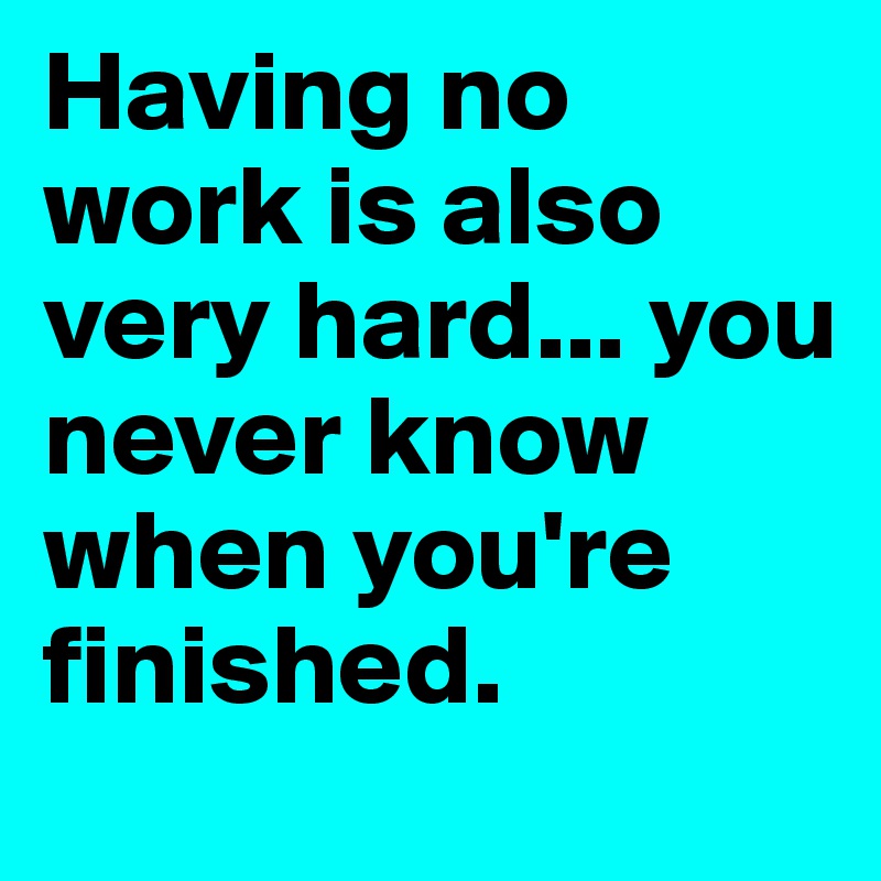 Having no work is also very hard... you never know when you're finished.