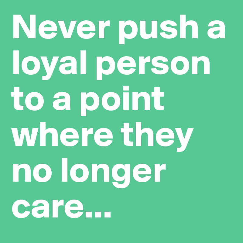 Never push a loyal person to a point where they no longer care...