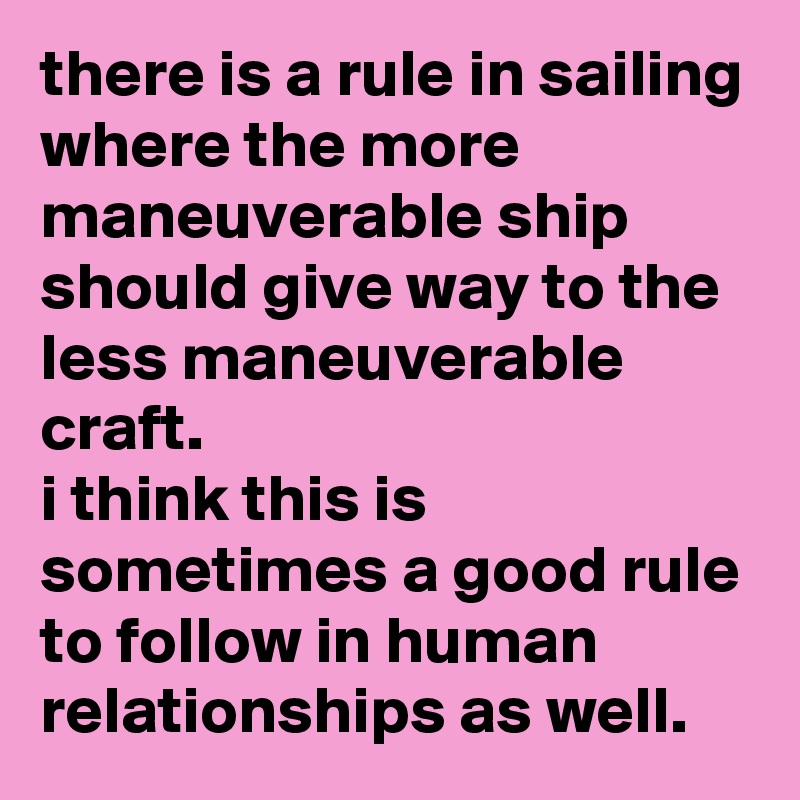 there is a rule in sailing where the more maneuverable ship should give way to the less maneuverable craft. 
i think this is sometimes a good rule to follow in human relationships as well.