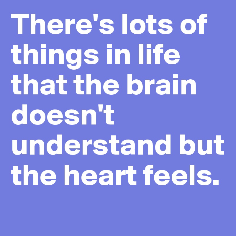 There's lots of things in life that the brain doesn't understand but the heart feels.