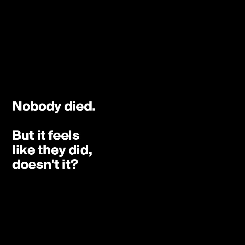





Nobody died. 

But it feels 
like they did, 
doesn't it?



