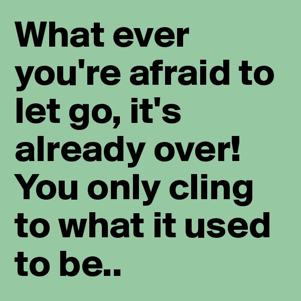 What ever you're afraid to let go, it's already over! 
You only cling to what it used to be.. 