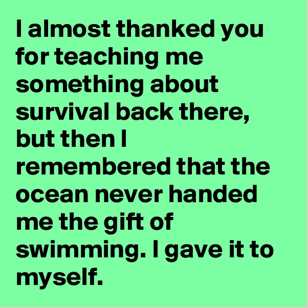 I almost thanked you for teaching me something about survival back there, but then I remembered that the ocean never handed me the gift of swimming. I gave it to myself.