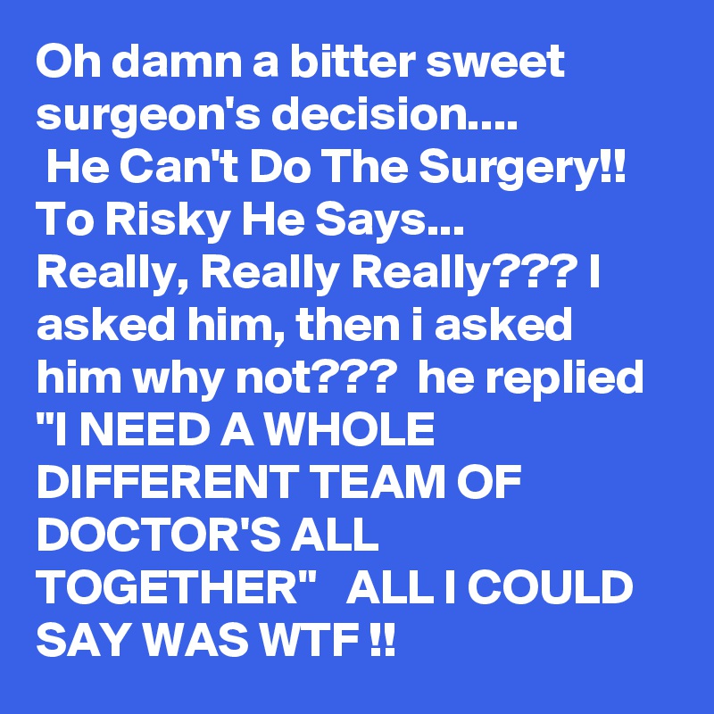 Oh damn a bitter sweet surgeon's decision....
 He Can't Do The Surgery!! To Risky He Says...
Really, Really Really??? I asked him, then i asked him why not???  he replied "I NEED A WHOLE DIFFERENT TEAM OF DOCTOR'S ALL TOGETHER"   ALL I COULD SAY WAS WTF !! 