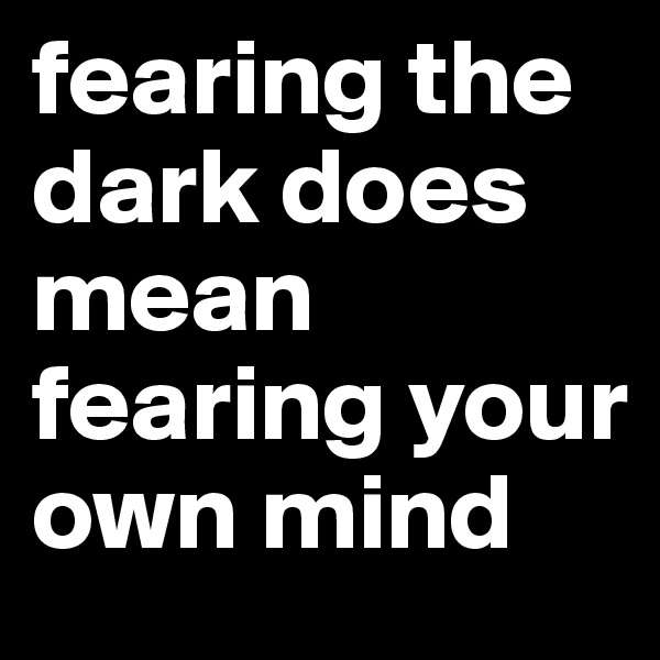 fearing the dark does mean fearing your own mind