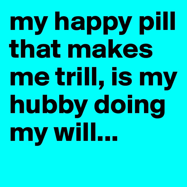 my happy pill that makes me trill, is my hubby doing my will... 