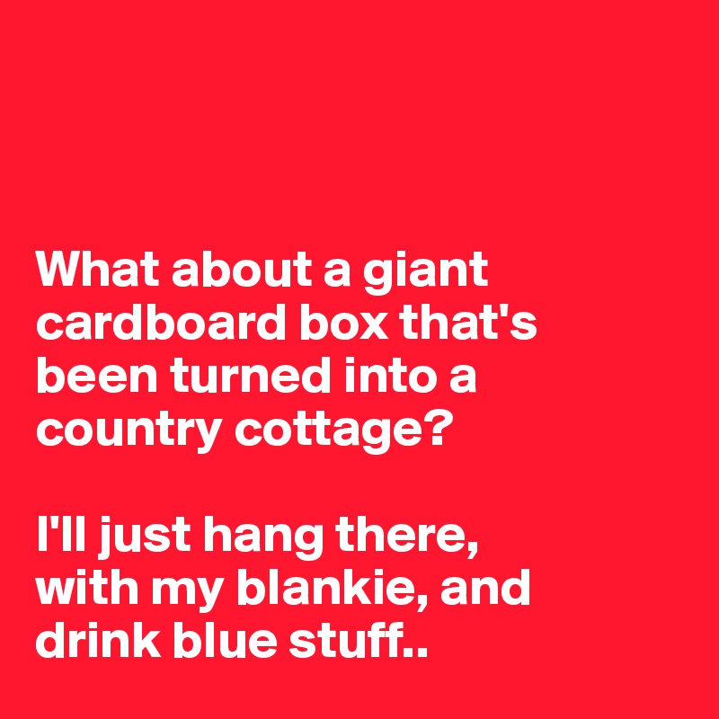 



What about a giant cardboard box that's 
been turned into a 
country cottage? 

I'll just hang there, 
with my blankie, and 
drink blue stuff..