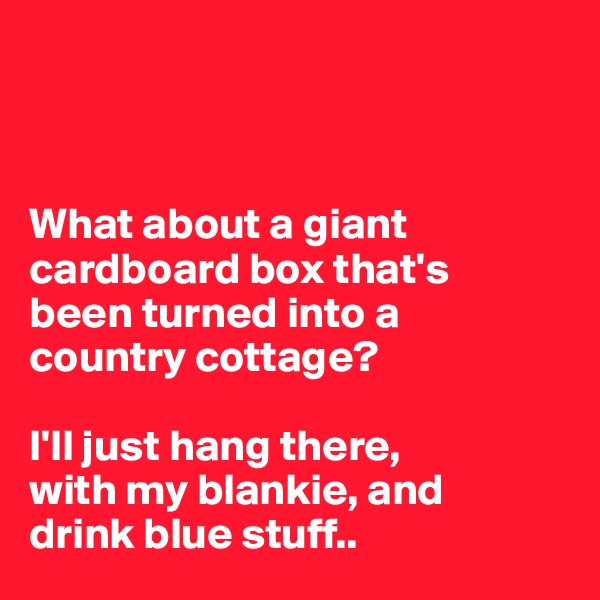 



What about a giant cardboard box that's 
been turned into a 
country cottage? 

I'll just hang there, 
with my blankie, and 
drink blue stuff..