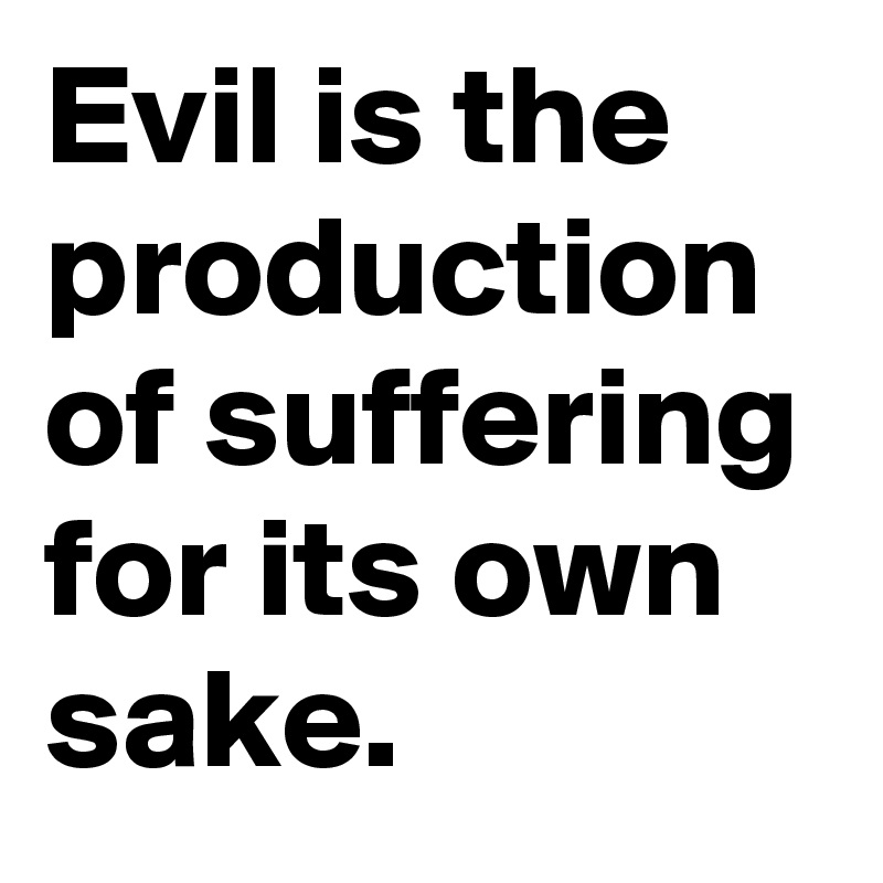 Evil is the production of suffering for its own sake.