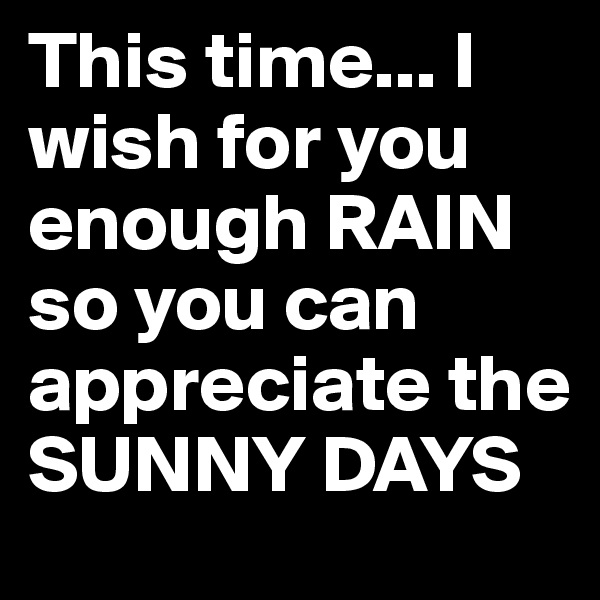This time... I wish for you enough RAIN so you can appreciate the SUNNY DAYS