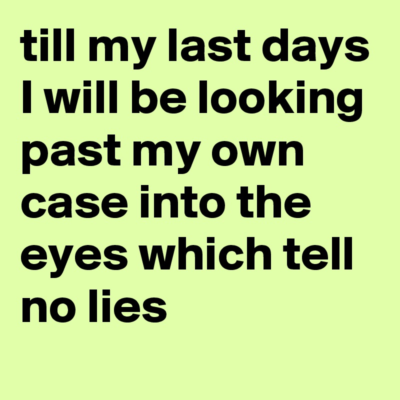 till my last days I will be looking past my own case into the eyes which tell no lies