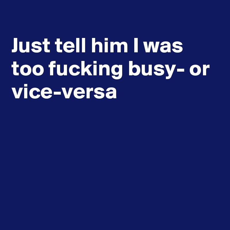 
Just tell him I was too fucking busy- or vice-versa





