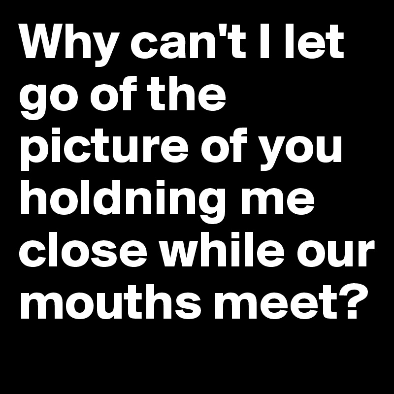 Why can't I let go of the picture of you holdning me close while our mouths meet? 