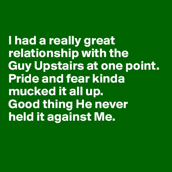 

I had a really great relationship with the 
Guy Upstairs at one point. Pride and fear kinda mucked it all up. 
Good thing He never 
held it against Me.


