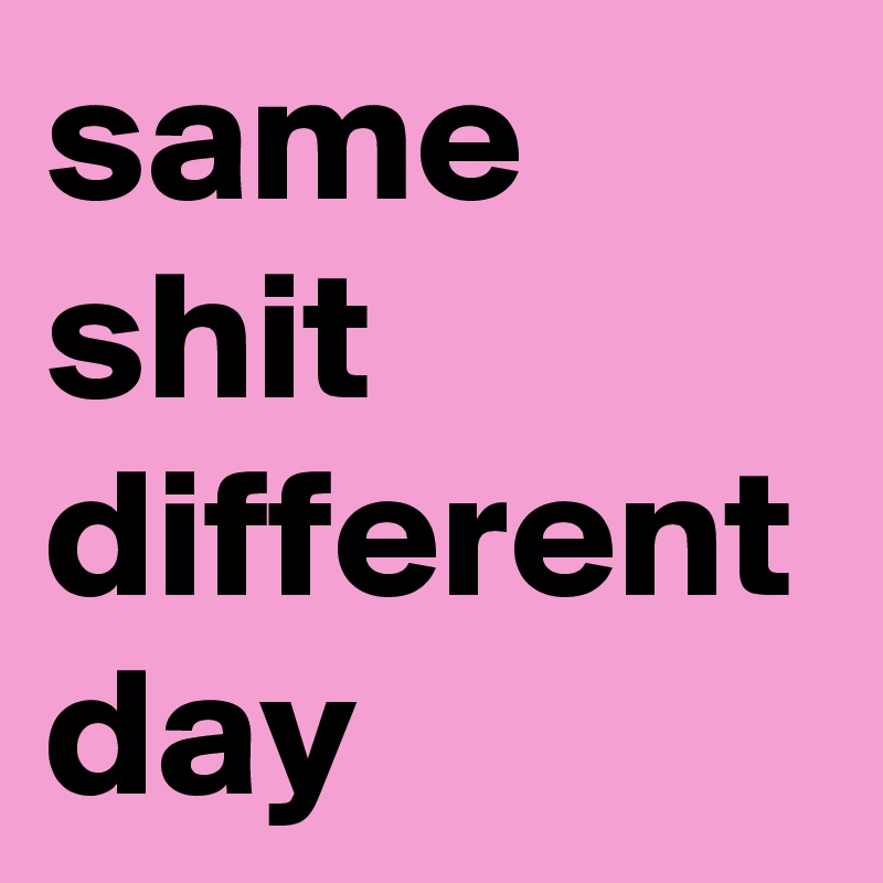 same
shit
different
day