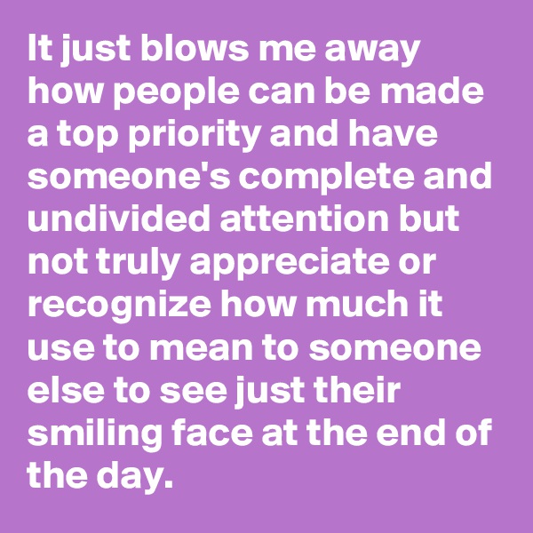 It just blows me away how people can be made a top priority and have someone's complete and undivided attention but not truly appreciate or recognize how much it use to mean to someone else to see just their smiling face at the end of the day.