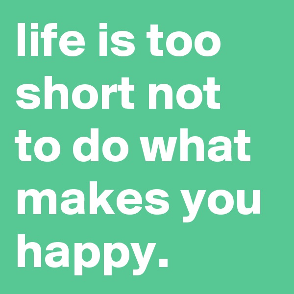 life is too short not to do what makes you happy.