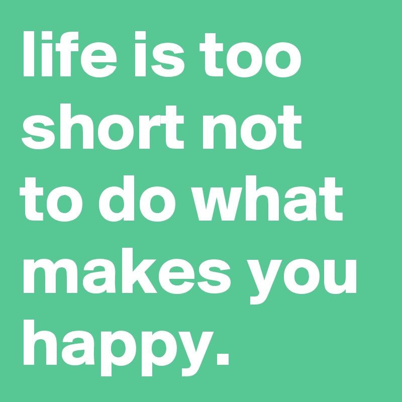 life is too short not to do what makes you happy.