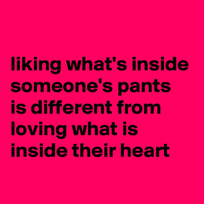 

liking what's inside someone's pants is different from loving what is inside their heart
